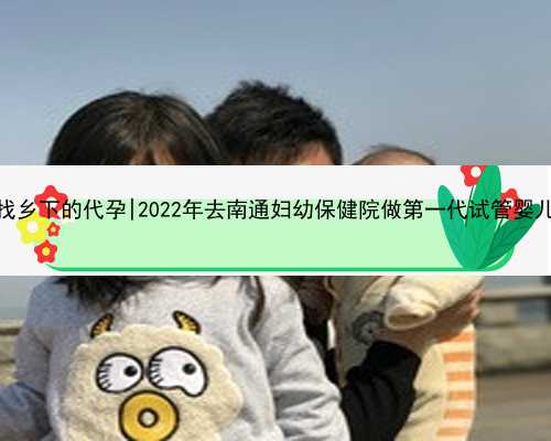 杭州怎么去找乡下的代孕|2022年去南通妇幼保健院做第一代试管婴儿要多少钱？