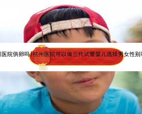 杭州医院供卵吗|杭州医院可以做三代试管婴儿选择男女性别吗？